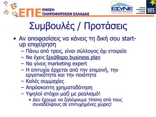 Συμβουλές / Προτάσεις Αν αποφασίσεις να κάνεις τη δική σου  start-up  επιχείρηση Πάνω από τρεις, είναι σύλλογος όχι εταιρεία Να έχεις  ξεκάθαρο  business plan N α γίνεις  marketing expert Η επιτυχία έρχεται από την επιμονή, την εργατικότητα και την ποιότητα Καλές συμμαχίες Απρόσκοπτη χρηματοδότηση Y ψηλοί στόχοι μαζί με ρεαλισμό! Δεν έχουμε να ζηλέψουμε τίποτα από τους συναδέλφους σε επιτυχημένες χώρες! 