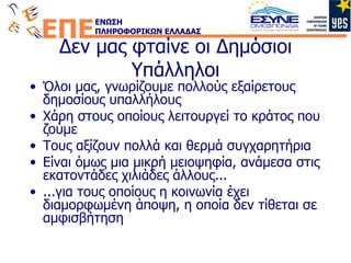 Δεν μας φταίνε οι Δημόσιοι Υπάλληλοι Όλοι μας, γνωρίζουμε πολλούς εξαίρετους δημοσίους υπαλλήλους Χάρη στους οποίους λειτουργεί το κράτος που ζούμε Τους αξίζουν πολλά και θερμά συγχαρητήρια Είναι όμως μια μικρή μειοψηφία, ανάμεσα στις εκατοντάδες χιλιάδες άλλους... ...για τους οποίους η κοινωνία έχει διαμορφωμένη άποψη, η οποία δεν τίθεται σε αμφισβήτηση 
