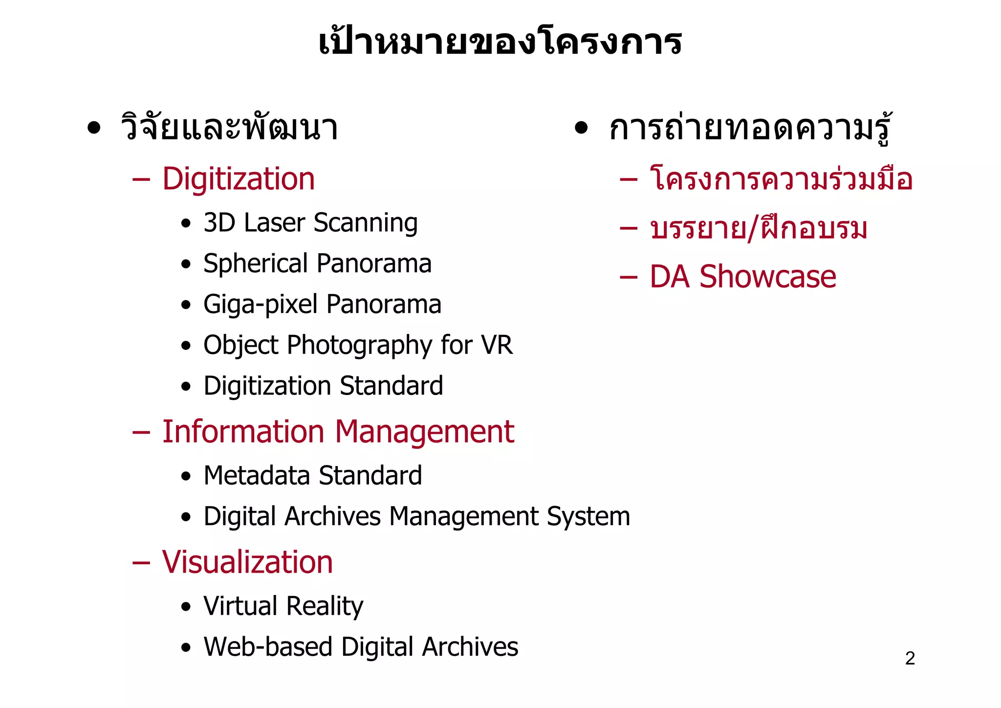 เปาหมายของโครงการ
                     ้

• วิจัยและพัฒนา                     • การถ่ายทอดความรู ้
  – Digitization                        – โครงการความร่วมมือ
     • 3D Laser Scanning                – บรรยาย/ฝึ กอบรม
     • Spherical Panorama
                                        – DA Showcase
     • Giga-pixel Panorama
     • Object Photography for VR
     • Digitization Standard
  – Information Management
     • Metadata Standard
     • Digital Archives Management System
  – Visualization
     • Virtual Reality
     • Web-based Digital Archives                           2
 