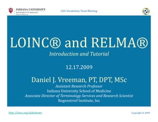 CDC	
  Vocabulary	
  Team	
  Meeting	
  	
  




LOINC®	
  and	
  RELMA®	
  
                                  Introduction	
  and	
  Tutorial	
  

                                                 12.17.2009	
  

                    Daniel	
  J.	
  Vreeman,	
  PT,	
  DPT,	
  MSc	
  
                                     Assistant	
  Research	
  Professor	
  
                              Indiana	
  University	
  School	
  of	
  Medicine	
  
              Associate	
  Director	
  of	
  Terminology	
  Services	
  and	
  Research	
  Scientist	
  	
  
                                        Regenstrief	
  Institute,	
  Inc	
  

http://loinc.org/slideshows	
                                                                            Copyright	
  ©	
  2009	
  
 
