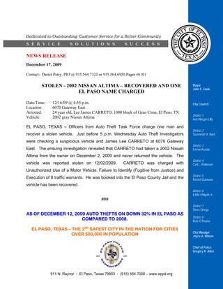 NEWS RELEASE
December 17, 2009

Contact: Darrel Petry, PIO @ 915.564.7322 or 915.564.6950 Pager #6101

        STOLEN - 2002 NISSAN ALTIMA – RECOVERED AND ONE                                Mayor
                                                                                       John F. Cook
                      EL PASO NAME CHARGED

Date/Time:     12/16/09 @ 4:55 p.m.                                                    City Council
Location:      6070 Gateway East
Arrested:      24 year old, Lee James CARRETO, 1000 block of Gran Cima, El Paso, TX
                                                                                       District 1
Vehicle:       2002 gray Nissan Altima                                                 Ann Morgan Lilly

EL PASO, TEXAS – Officers from Auto Theft Task Force charge one man and
                                                                                       District 2
recover a stolen vehicle. Just before 5 p.m. Wednesday Auto Theft Investigators        Susannah M. Byrd

were checking a suspicious vehicle and James Lee CARRETO at 6070 Gateway
                                                                                       District 3
East. The ensuing investigation revealed that CARRETO had taken a 2002 Nissan          Emma Acosta

Altima from the owner on December 2, 2009 and never returned the vehicle. The
                                                                                       District 4
vehicle was reported stolen on 12/02/2009.             CARRETO was charged with        Carl L. Robinson
Unauthorized Use of a Motor Vehicle, Failure to Identify (Fugitive from Justice) and
                                                                                       District 5
Execution of 8 traffic warrants. He was booked into the El Paso County Jail and the    Rachel Quintana
vehicle has been recovered.
                                                                                       District 6
                                                                                       Eddie Holguin Jr.
                                           ###
                                                                                       District 7
                                                                                       Steve Ortega
AS OF DECEMBER 12, 2009 AUTO THEFTS ON DOWN 32% IN EL PASO AS
                                                                                       District 8
                      COMPARED TO 2008.                                                Beto O’Rourke

   EL PASO, TEXAS – THE 2ND SAFEST CITY IN THE NATION FOR CITIES
                                                                                       City Manager
                    OVER 500,000 IN POPULATION                                         Joyce A. Wilson


                                                                                       Chief of Police
                                                                                       Gregory K. Allen




             911 N. Raynor - El Paso, Texas 79903 - (915) 564-7000 – www.eppd.org
 