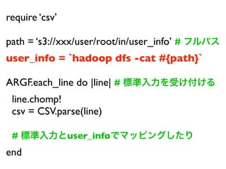 require csv

path = s3://xxx/user/root/in/user_info #
user_info = `hadoop dfs -cat #{path}`

ARGF.each_line do |line| #
 line.chomp!
 csv = CSV.parse(line)

 #              user_info
end
 