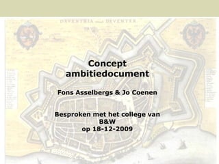Concept
                          ambitiedocument

                      Fons Asselbergs & Jo Coenen


                     Besproken met het college van
                                 B&W
                            op 18-12-2009




1   CONCEPT AMBITIE DOCUMENT   18.12.2009     FONS ASSELBERGS & JO COENEN
 