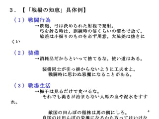 ３．【「戦場の知恵」具体例】　　　　　　　　　　 （ 1 ）戦闘行為 　　　　　->鉄砲、弓は決められた射程で発射。 　　　　　　弓を射る時は、訓練時の倍くらいの溜めで放て。 　　　　　　脇差は小振りのものを必ず用意。大脇差は抜きにくい （ 2 ）装備 　　　　　->消耗品だからといって捨てるな。使い道はある。 　　　　　　  　　　　　　 装備同士が引っ掛からないように工夫せよ。 戦闘時に思わぬ邪魔になることがある。 　 （ 3 ）戦場生活 　　　　　->梅干は見るだけで食べるな。 　　　　　　 それでも渇きが治まらない人馬の血や泥水をすすれ。 敵国の田んぼの稲株は馬の餌にしろ。 　　　　　　 自国のは田んぼの栄養になるから取ってはいけない。 