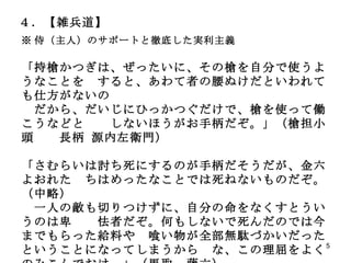 ４．【雑兵道】 ※ 侍（主人）のサポートと徹底した実利主義 「持槍かつぎは、ぜったいに、その槍を自分で使うようなことを　すると、あわて者の腰ぬけだといわれても仕方がないの 　だから、だいじにひっかつぐだけで、槍を使って働こうなどと　　しないほうがお手柄だぞ。」（槍担小頭　　長柄 源内左衛門） 「さむらいは討ち死にするのが手柄だそうだが、金六よおれた　ちはめったなことでは死ねないものだぞ。（中略） 　一人の敵も切りつけずに、自分の命をなくすとういうのは卑　　怯者だぞ。何もしないで死んだのでは今までもらった給料や　喰い物が全部無駄づかいだったということになってしまうから　な、この理屈をよくのみこんでおけ。」（馬取　藤六） 