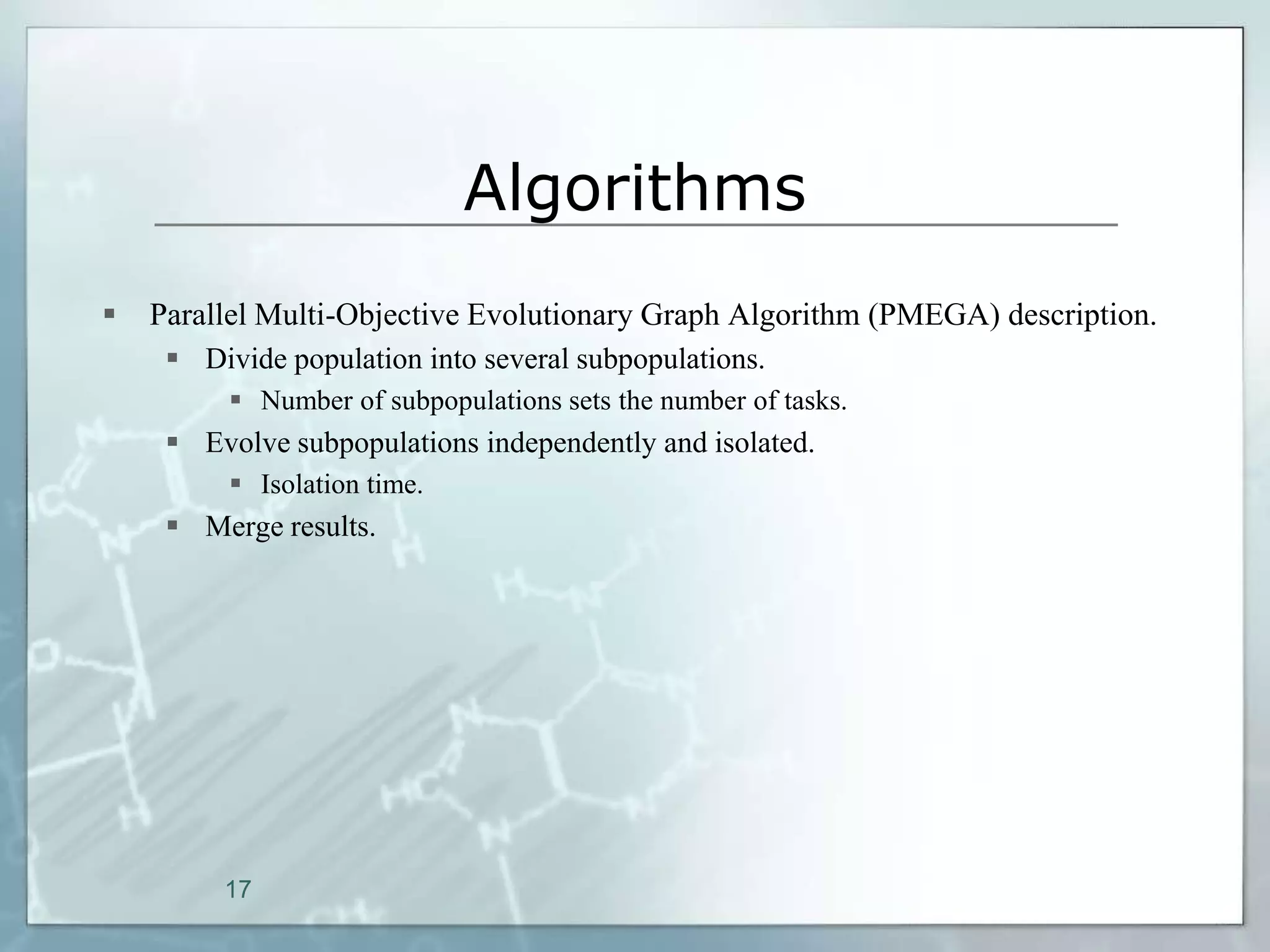 Algorithms
   Parallel Multi-Objective Evolutionary Graph Algorithm (PMEGA) description.
      Divide population into several subpopulations.
           Number of subpopulations sets the number of tasks.
      Evolve subpopulations independently and isolated.
           Isolation time.
      Merge results.




         17
 
