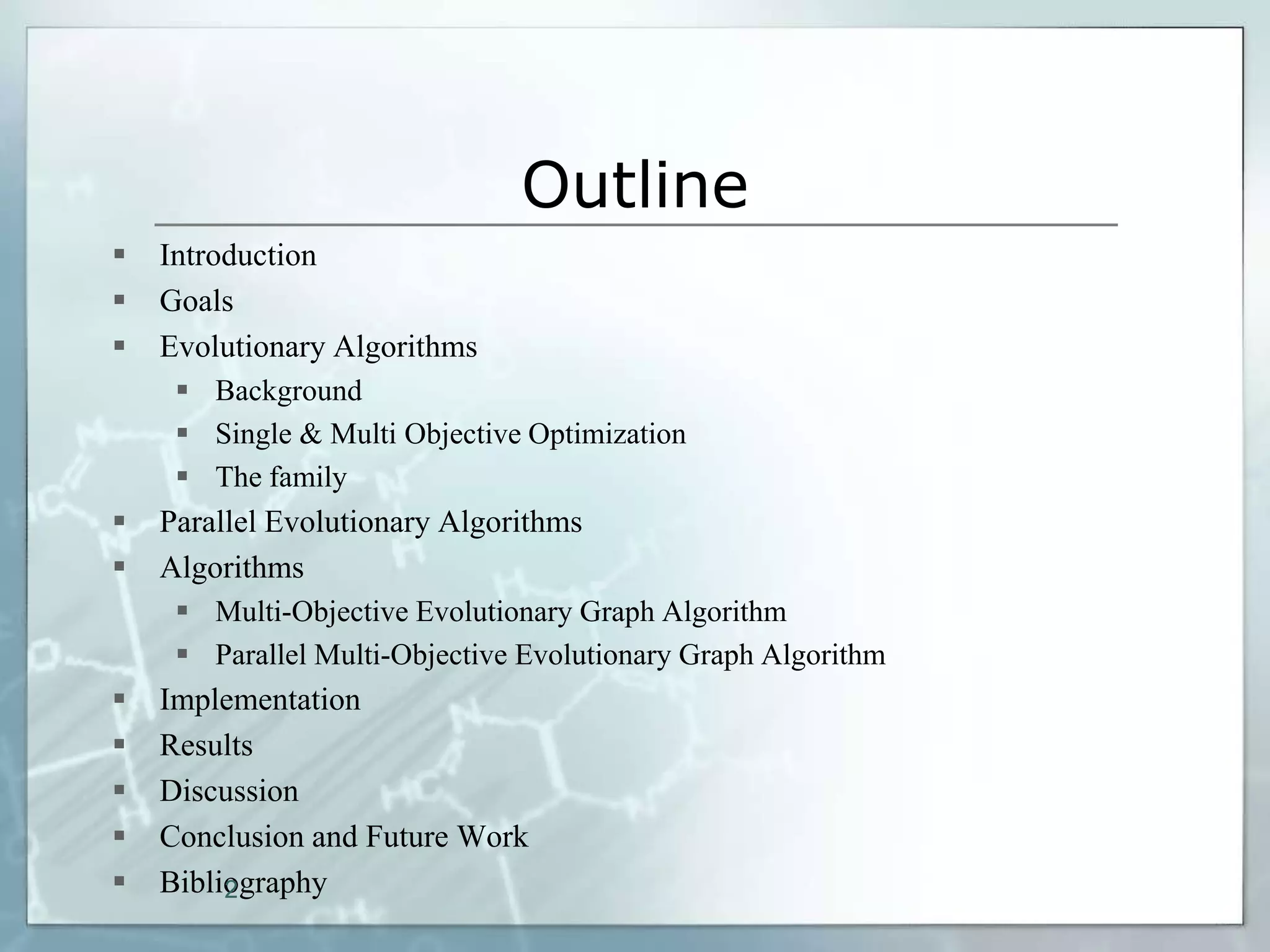 Outline
   Introduction
   Goals
   Evolutionary Algorithms
      Background
      Single & Multi Objective Optimization
      The family
   Parallel Evolutionary Algorithms
   Algorithms
      Multi-Objective Evolutionary Graph Algorithm
      Parallel Multi-Objective Evolutionary Graph Algorithm
   Implementation
   Results
   Discussion
   Conclusion and Future Work
   Bibliography
         2
 
