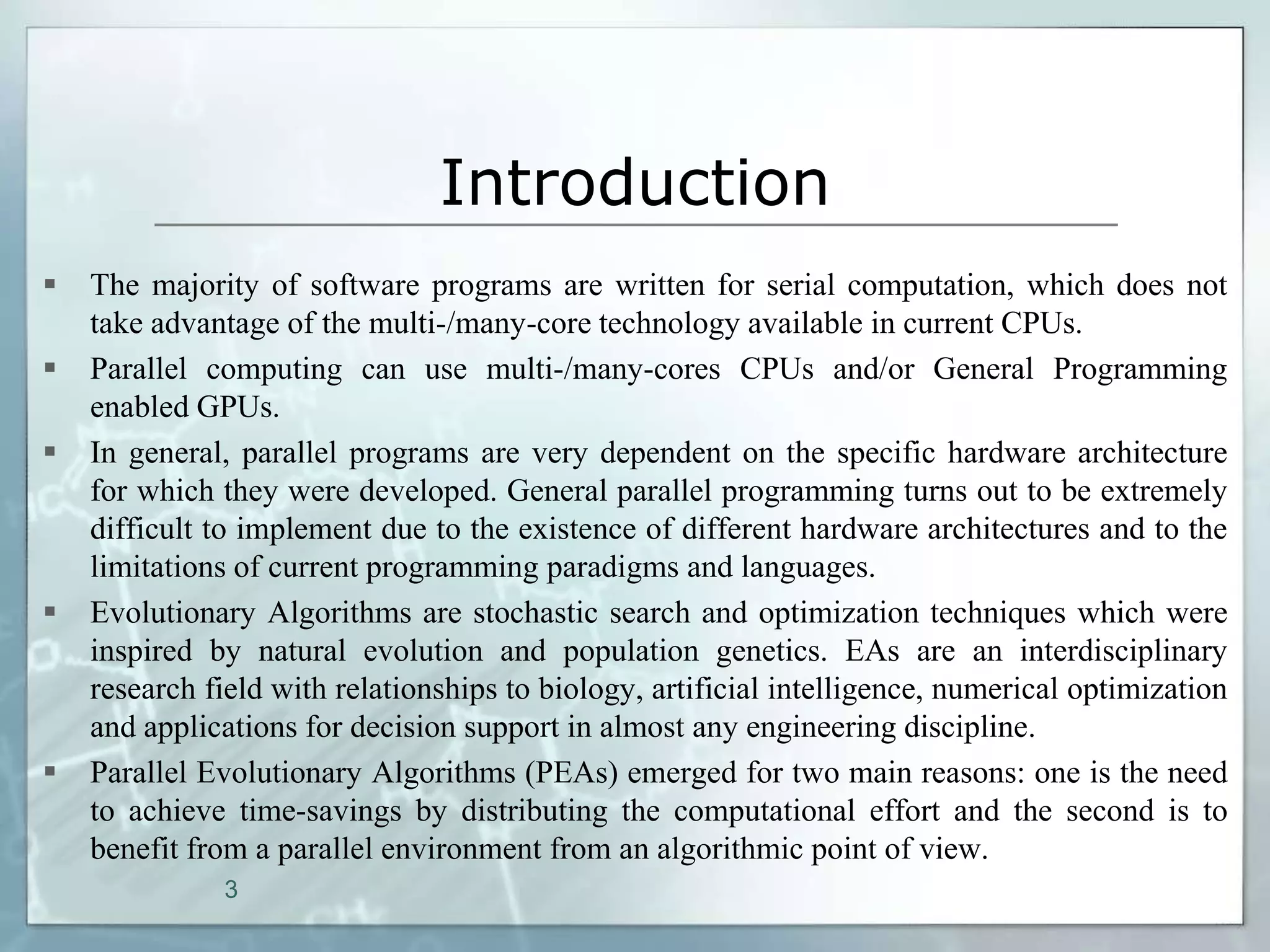 Introduction
   The majority of software programs are written for serial computation, which does not
    take advantage of the multi-/many-core technology available in current CPUs.
   Parallel computing can use multi-/many-cores CPUs and/or General Programming
    enabled GPUs.
   In general, parallel programs are very dependent on the specific hardware architecture
    for which they were developed. General parallel programming turns out to be extremely
    difficult to implement due to the existence of different hardware architectures and to the
    limitations of current programming paradigms and languages.
   Evolutionary Algorithms are stochastic search and optimization techniques which were
    inspired by natural evolution and population genetics. EAs are an interdisciplinary
    research field with relationships to biology, artificial intelligence, numerical optimization
    and applications for decision support in almost any engineering discipline.
   Parallel Evolutionary Algorithms (PEAs) emerged for two main reasons: one is the need
    to achieve time-savings by distributing the computational effort and the second is to
    benefit from a parallel environment from an algorithmic point of view.
              3
 