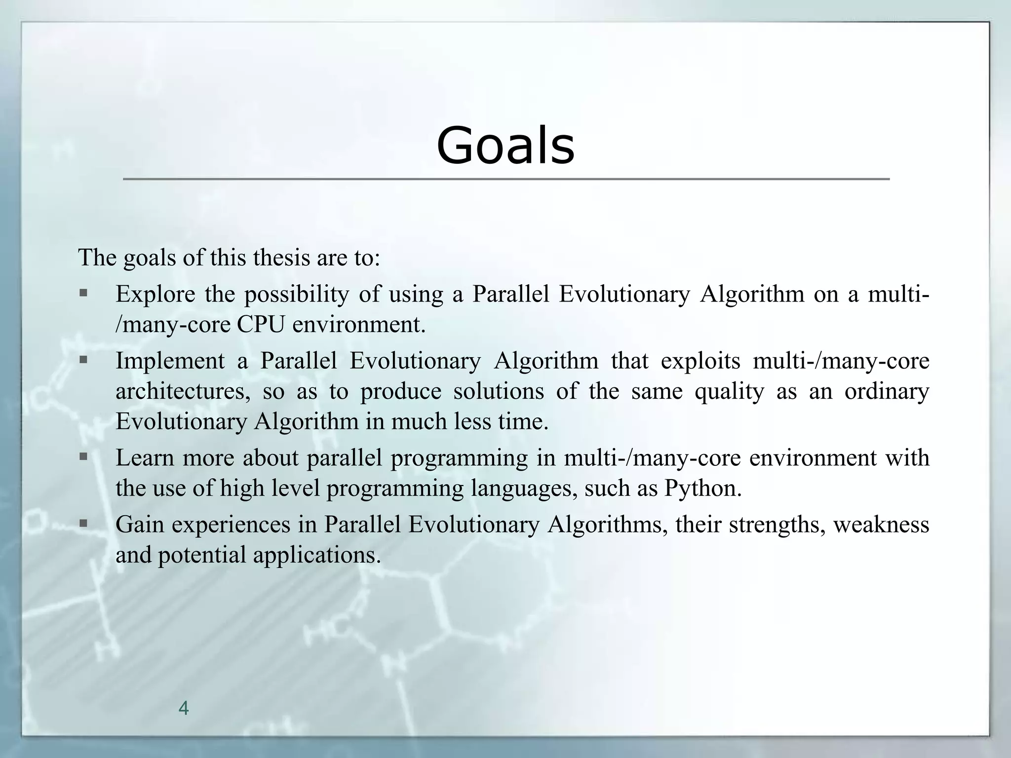 Goals

The goals of this thesis are to:
 Explore the possibility of using a Parallel Evolutionary Algorithm on a multi-
   /many-core CPU environment.
 Implement a Parallel Evolutionary Algorithm that exploits multi-/many-core
   architectures, so as to produce solutions of the same quality as an ordinary
   Evolutionary Algorithm in much less time.
 Learn more about parallel programming in multi-/many-core environment with
   the use of high level programming languages, such as Python.
 Gain experiences in Parallel Evolutionary Algorithms, their strengths, weakness
   and potential applications.




         4
 