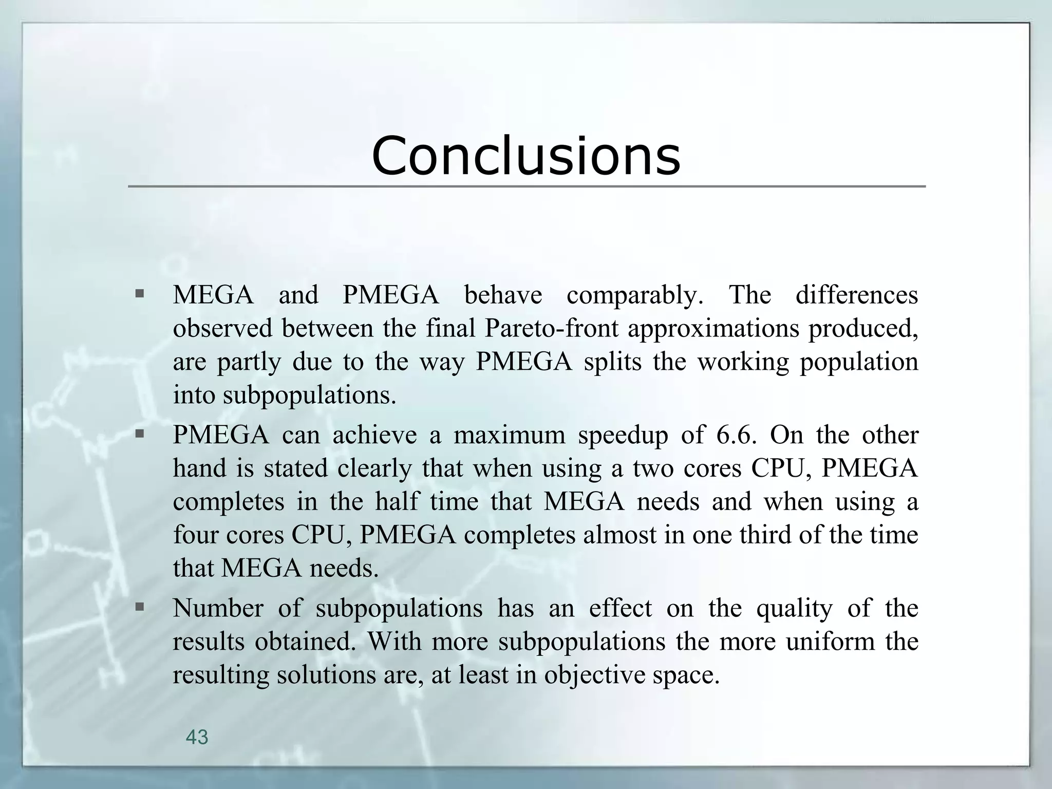 Conclusions

 MEGA and PMEGA behave comparably. The differences
  observed between the final Pareto-front approximations produced,
  are partly due to the way PMEGA splits the working population
  into subpopulations.
 PMEGA can achieve a maximum speedup of 6.6. On the other
  hand is stated clearly that when using a two cores CPU, PMEGA
  completes in the half time that MEGA needs and when using a
  four cores CPU, PMEGA completes almost in one third of the time
  that MEGA needs.
 Number of subpopulations has an effect on the quality of the
  results obtained. With more subpopulations the more uniform the
  resulting solutions are, at least in objective space.

    43
 