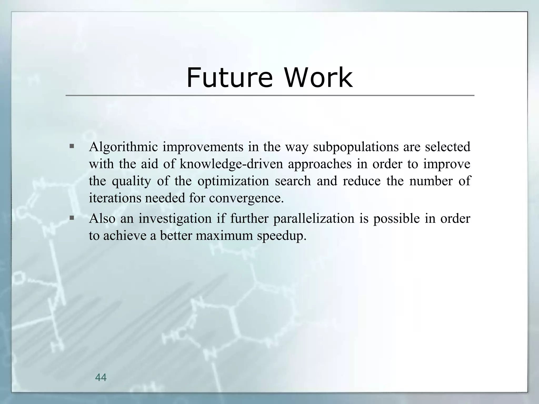 Future Work

 Algorithmic improvements in the way subpopulations are selected
  with the aid of knowledge-driven approaches in order to improve
  the quality of the optimization search and reduce the number of
  iterations needed for convergence.
 Also an investigation if further parallelization is possible in order
  to achieve a better maximum speedup.




    44
 