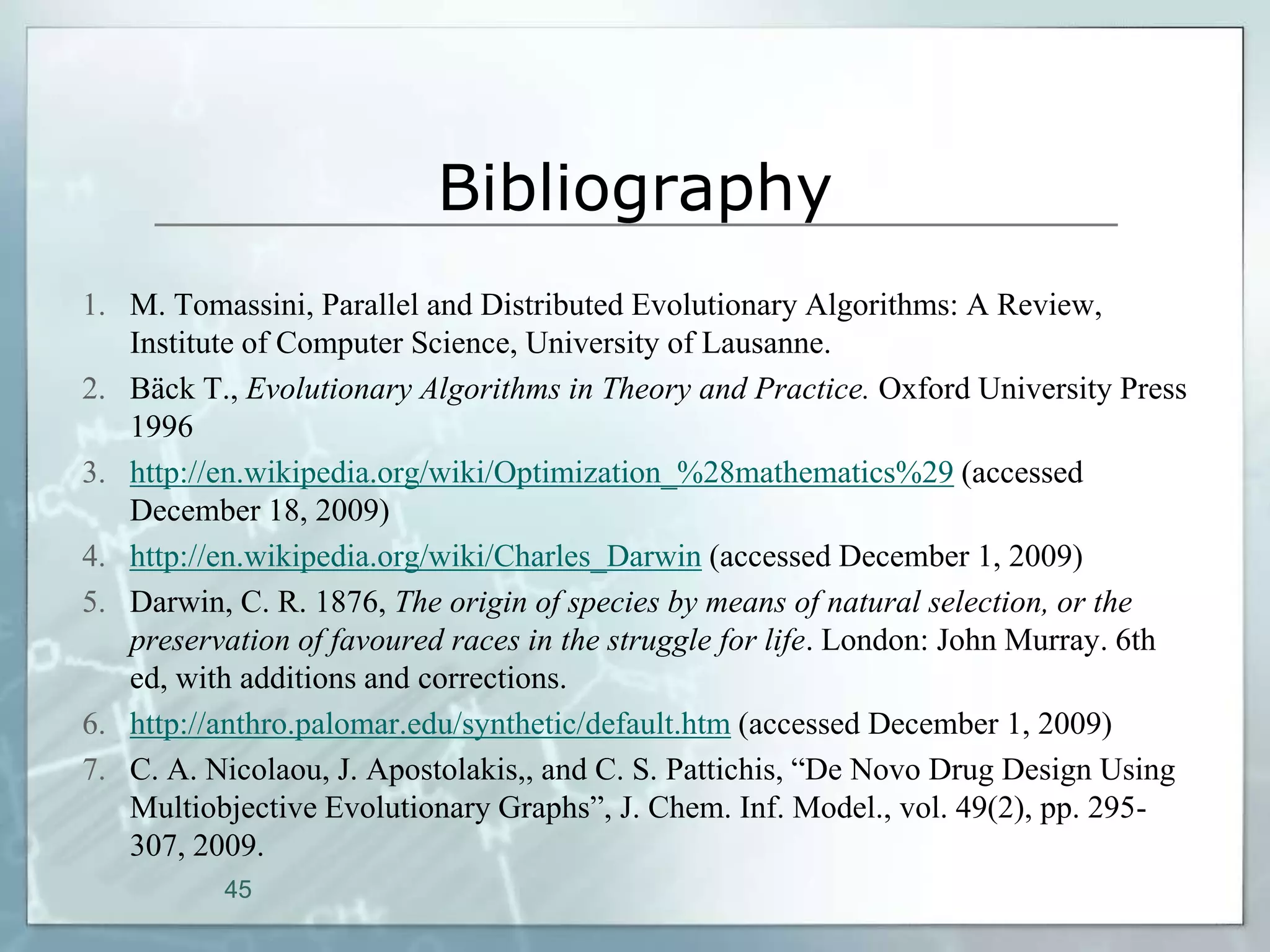 Bibliography
1. M. Tomassini, Parallel and Distributed Evolutionary Algorithms: A Review,
   Institute of Computer Science, University of Lausanne.
2. Bäck T., Evolutionary Algorithms in Theory and Practice. Oxford University Press
   1996
3. http://en.wikipedia.org/wiki/Optimization_%28mathematics%29 (accessed
   December 18, 2009)
4. http://en.wikipedia.org/wiki/Charles_Darwin (accessed December 1, 2009)
5. Darwin, C. R. 1876, The origin of species by means of natural selection, or the
   preservation of favoured races in the struggle for life. London: John Murray. 6th
   ed, with additions and corrections.
6. http://anthro.palomar.edu/synthetic/default.htm (accessed December 1, 2009)
7. C. A. Nicolaou, J. Apostolakis,, and C. S. Pattichis, “De Novo Drug Design Using
   Multiobjective Evolutionary Graphs”, J. Chem. Inf. Model., vol. 49(2), pp. 295-
   307, 2009.
          45
 
