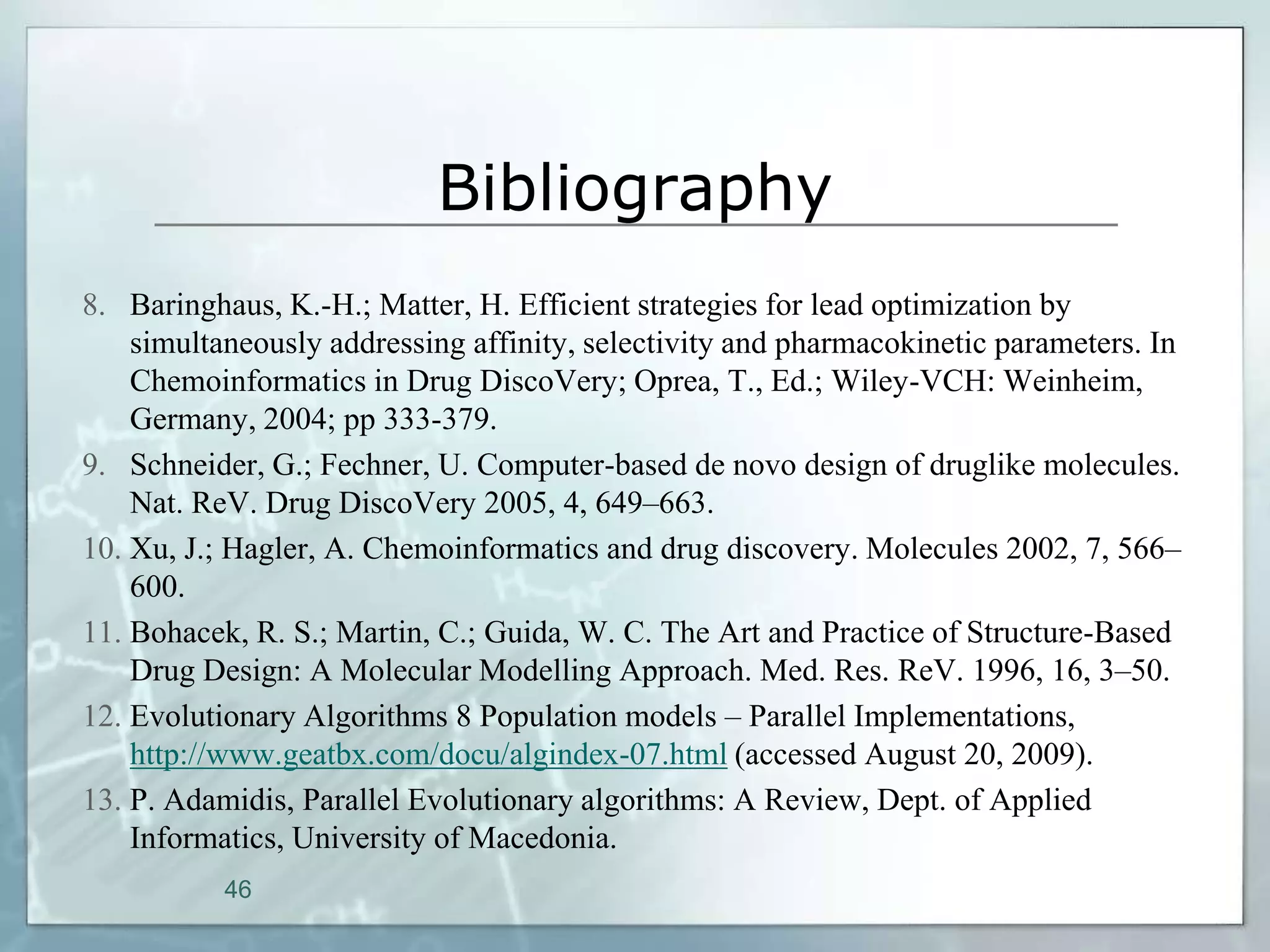 Bibliography
8. Baringhaus, K.-H.; Matter, H. Efficient strategies for lead optimization by
    simultaneously addressing affinity, selectivity and pharmacokinetic parameters. In
    Chemoinformatics in Drug DiscoVery; Oprea, T., Ed.; Wiley-VCH: Weinheim,
    Germany, 2004; pp 333-379.
9. Schneider, G.; Fechner, U. Computer-based de novo design of druglike molecules.
    Nat. ReV. Drug DiscoVery 2005, 4, 649–663.
10. Xu, J.; Hagler, A. Chemoinformatics and drug discovery. Molecules 2002, 7, 566–
    600.
11. Bohacek, R. S.; Martin, C.; Guida, W. C. The Art and Practice of Structure-Based
    Drug Design: A Molecular Modelling Approach. Med. Res. ReV. 1996, 16, 3–50.
12. Evolutionary Algorithms 8 Population models – Parallel Implementations,
    http://www.geatbx.com/docu/algindex-07.html (accessed August 20, 2009).
13. P. Adamidis, Parallel Evolutionary algorithms: A Review, Dept. of Applied
    Informatics, University of Macedonia.
           46
 