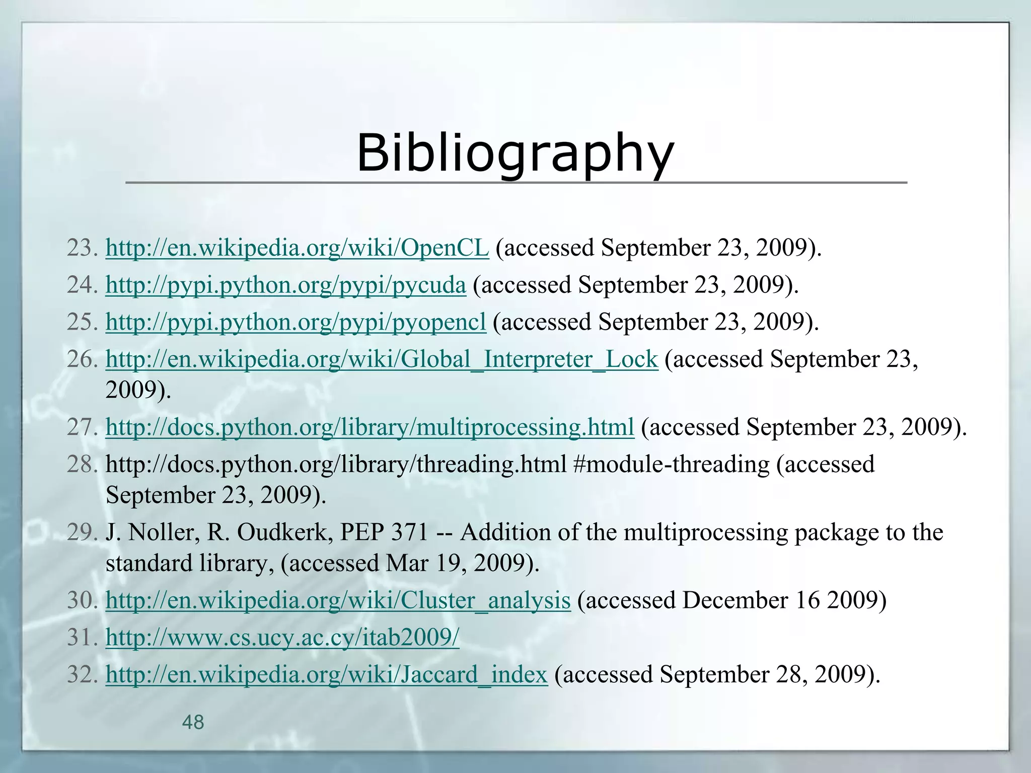 Bibliography
23. http://en.wikipedia.org/wiki/OpenCL (accessed September 23, 2009).
24. http://pypi.python.org/pypi/pycuda (accessed September 23, 2009).
25. http://pypi.python.org/pypi/pyopencl (accessed September 23, 2009).
26. http://en.wikipedia.org/wiki/Global_Interpreter_Lock (accessed September 23,
    2009).
27. http://docs.python.org/library/multiprocessing.html (accessed September 23, 2009).
28. http://docs.python.org/library/threading.html #module-threading (accessed
    September 23, 2009).
29. J. Noller, R. Oudkerk, PEP 371 -- Addition of the multiprocessing package to the
    standard library, (accessed Mar 19, 2009).
30. http://en.wikipedia.org/wiki/Cluster_analysis (accessed December 16 2009)
31. http://www.cs.ucy.ac.cy/itab2009/
32. http://en.wikipedia.org/wiki/Jaccard_index (accessed September 28, 2009).
           48
 