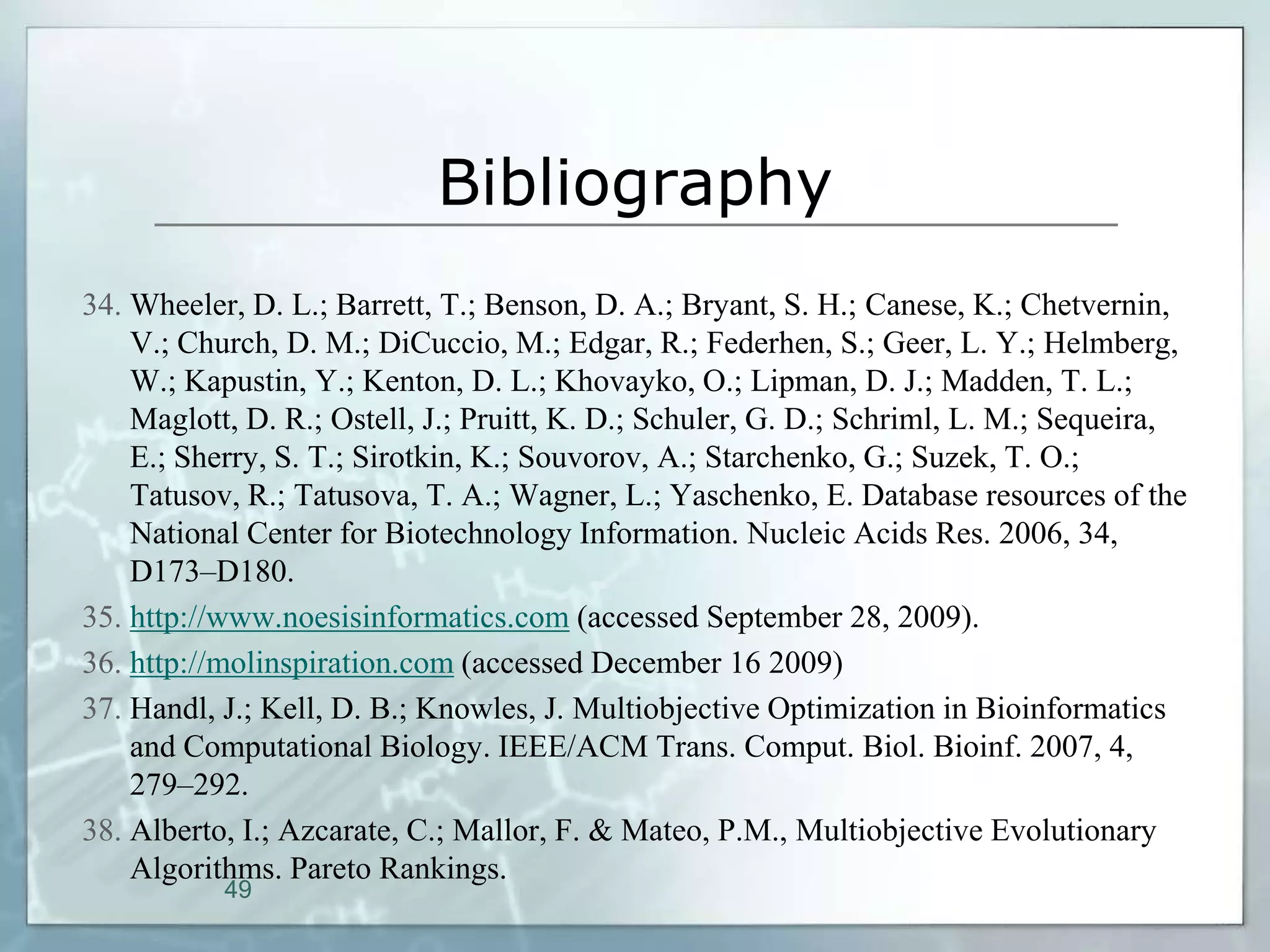 Bibliography
34. Wheeler, D. L.; Barrett, T.; Benson, D. A.; Bryant, S. H.; Canese, K.; Chetvernin,
    V.; Church, D. M.; DiCuccio, M.; Edgar, R.; Federhen, S.; Geer, L. Y.; Helmberg,
    W.; Kapustin, Y.; Kenton, D. L.; Khovayko, O.; Lipman, D. J.; Madden, T. L.;
    Maglott, D. R.; Ostell, J.; Pruitt, K. D.; Schuler, G. D.; Schriml, L. M.; Sequeira,
    E.; Sherry, S. T.; Sirotkin, K.; Souvorov, A.; Starchenko, G.; Suzek, T. O.;
    Tatusov, R.; Tatusova, T. A.; Wagner, L.; Yaschenko, E. Database resources of the
    National Center for Biotechnology Information. Nucleic Acids Res. 2006, 34,
    D173–D180.
35. http://www.noesisinformatics.com (accessed September 28, 2009).
36. http://molinspiration.com (accessed December 16 2009)
37. Handl, J.; Kell, D. B.; Knowles, J. Multiobjective Optimization in Bioinformatics
    and Computational Biology. IEEE/ACM Trans. Comput. Biol. Bioinf. 2007, 4,
    279–292.
38. Alberto, I.; Azcarate, C.; Mallor, F. & Mateo, P.M., Multiobjective Evolutionary
    Algorithms. Pareto Rankings.
           49
 
