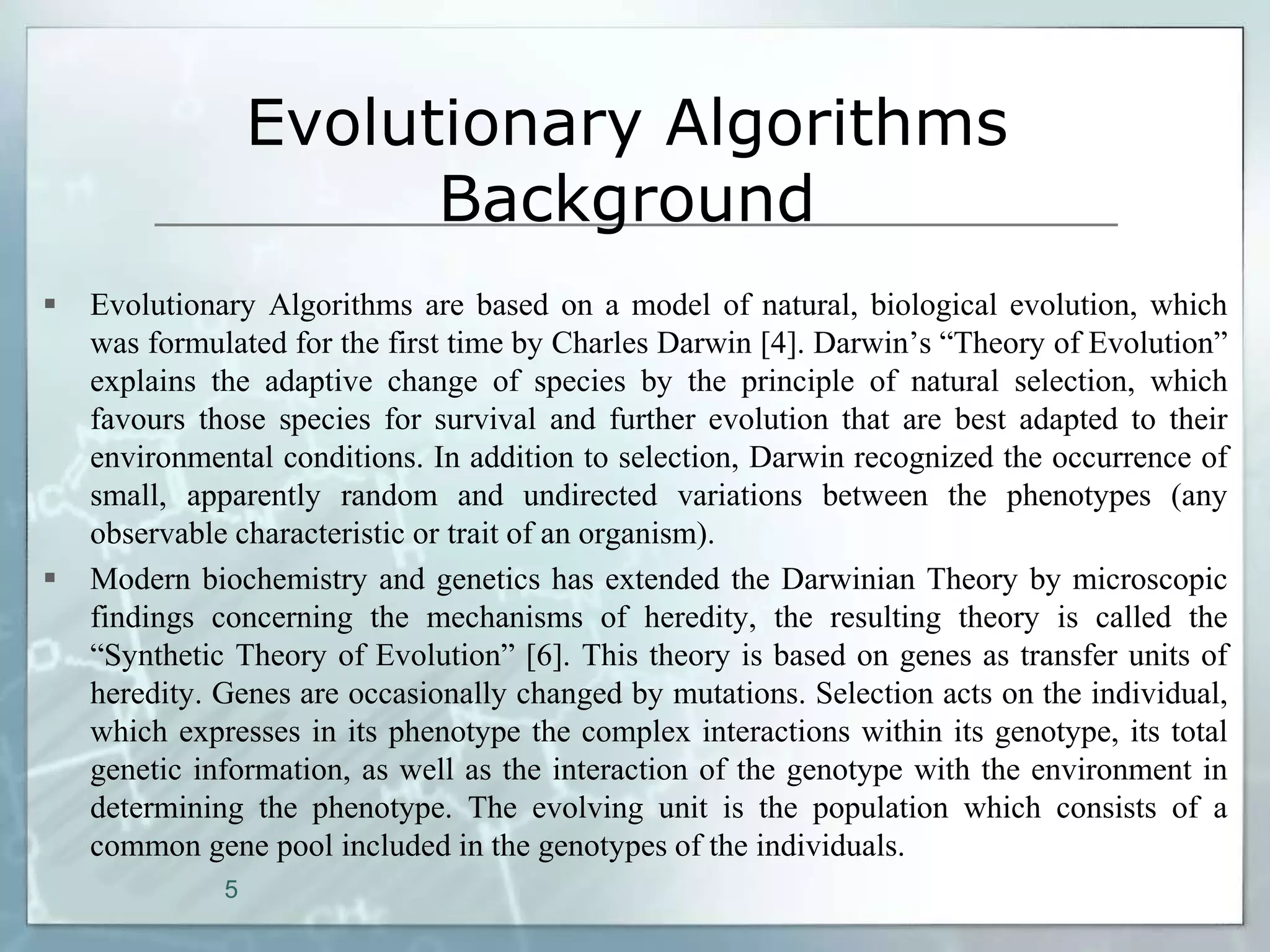 Evolutionary Algorithms
                        Background
   Evolutionary Algorithms are based on a model of natural, biological evolution, which
    was formulated for the first time by Charles Darwin [4]. Darwin’s “Theory of Evolution”
    explains the adaptive change of species by the principle of natural selection, which
    favours those species for survival and further evolution that are best adapted to their
    environmental conditions. In addition to selection, Darwin recognized the occurrence of
    small, apparently random and undirected variations between the phenotypes (any
    observable characteristic or trait of an organism).
   Modern biochemistry and genetics has extended the Darwinian Theory by microscopic
    findings concerning the mechanisms of heredity, the resulting theory is called the
    “Synthetic Theory of Evolution” [6]. This theory is based on genes as transfer units of
    heredity. Genes are occasionally changed by mutations. Selection acts on the individual,
    which expresses in its phenotype the complex interactions within its genotype, its total
    genetic information, as well as the interaction of the genotype with the environment in
    determining the phenotype. The evolving unit is the population which consists of a
    common gene pool included in the genotypes of the individuals.
              5
 