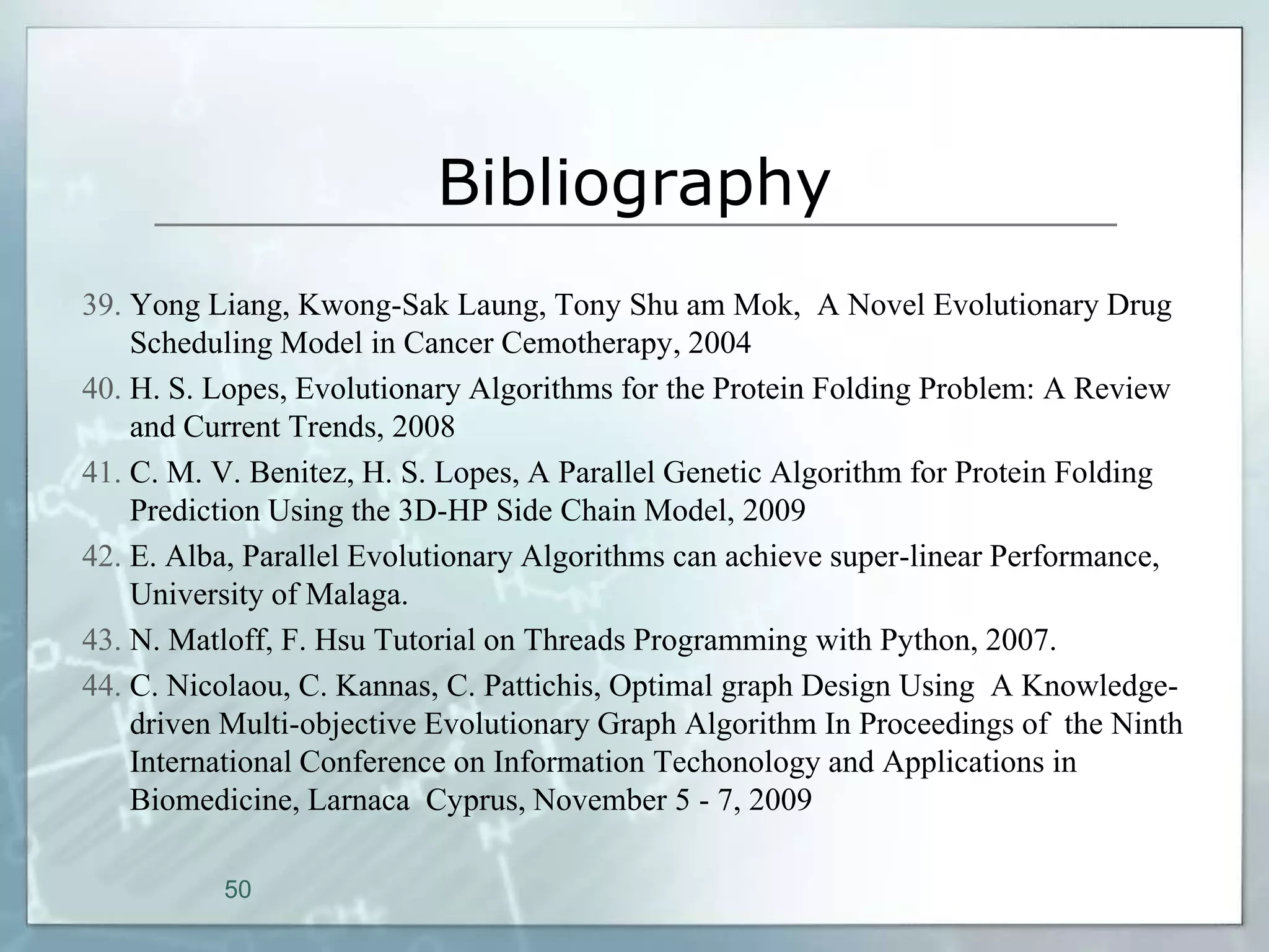 Bibliography
39. Yong Liang, Kwong-Sak Laung, Tony Shu am Mok, A Novel Evolutionary Drug
    Scheduling Model in Cancer Cemotherapy, 2004
40. H. S. Lopes, Evolutionary Algorithms for the Protein Folding Problem: A Review
    and Current Trends, 2008
41. C. M. V. Benitez, H. S. Lopes, A Parallel Genetic Algorithm for Protein Folding
    Prediction Using the 3D-HP Side Chain Model, 2009
42. E. Alba, Parallel Evolutionary Algorithms can achieve super-linear Performance,
    University of Malaga.
43. N. Matloff, F. Hsu Tutorial on Threads Programming with Python, 2007.
44. C. Nicolaou, C. Kannas, C. Pattichis, Optimal graph Design Using A Knowledge-
    driven Multi-objective Evolutionary Graph Algorithm In Proceedings of the Ninth
    International Conference on Information Techonology and Applications in
    Biomedicine, Larnaca Cyprus, November 5 - 7, 2009

          50
 