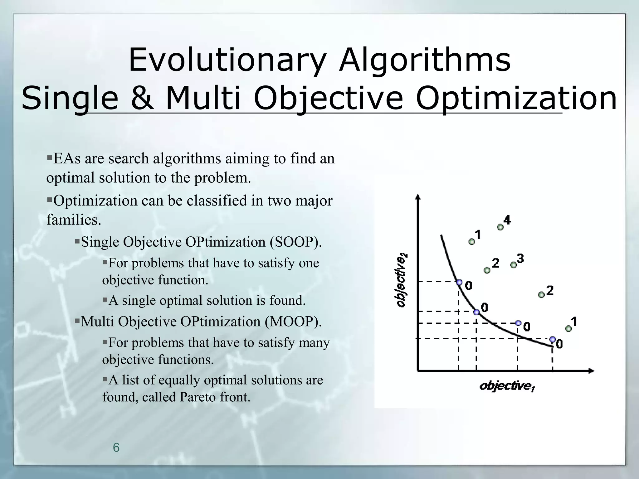 Evolutionary Algorithms
Single & Multi Objective Optimization
 EAs are search algorithms aiming to find an
 optimal solution to the problem.
 Optimization can be classified in two major
 families.
     Single Objective OPtimization (SOOP).
         For problems that have to satisfy one
         objective function.
         A single optimal solution is found.
     Multi Objective OPtimization (MOOP).
         For problems that have to satisfy many
         objective functions.
         A list of equally optimal solutions are
         found, called Pareto front.


           6
 