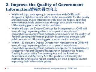 2. Improve the Quality of Government
Information情報の質の向上
    Within 45 days, each agency, in consultation with OMB, shall
     designate a high-level senior official to be accountable for the quality
     and objectivity of, and internal controls over, the Federal spending
     information publicly disseminated through such public venues as
     USAspending.gov or other similar websites.
    Within 60 days, the Deputy Director for Management at OMB will
     issue, through separate guidance or as part of any planned
     comprehensive management guidance, a framework for the quality of
     Federal spending information publicly disseminated through such
     public venues as USAspending.gov or other similar websites.
    Within 120 days, the Deputy Director for Management at OMB will
     issue, through separate guidance or as part of any planned
     comprehensive management guidance, a longer-term comprehensive
     strategy for Federal spending transparency, including the Federal
     Funding Accountability Transparency Act and the American
     Reinvestment and Recovery Act. This guidance will identify the
     method for agencies to report quarterly on their progress toward
     improving their information quality.

11                       Hirokazu Okumura // bettergovernment.jp   2009/12/10
 