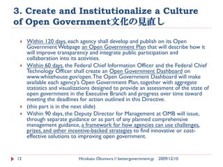 3. Create and Institutionalize a Culture
of Open Government文化の見直し

    Within 120 days, each agency shall develop and publish on its Open
     Government Webpage an Open Government Plan that will describe how it
     will improve transparency and integrate public participation and
     collaboration into its activities.
    Within 60 days, the Federal Chief Information Officer and the Federal Chief
     Technology Officer shall create an Open Government Dashboard on
     www.whitehouse.gov/open. The Open Government Dashboard will make
     available each agency’s Open Government Plan, together with aggregate
     statistics and visualizations designed to provide an assessment of the state of
     open government in the Executive Branch and progress over time toward
     meeting the deadlines for action outlined in this Directive.
    (this part is in the next slide)
    Within 90 days, the Deputy Director for Management at OMB will issue,
     through separate guidance or as part of any planned comprehensive
     management guidance, a framework for how agencies can use challenges,
     prizes, and other incentive-backed strategies to find innovative or cost-
     effective solutions to improving open government.


12                         Hirokazu Okumura // bettergovernment.jp   2009/12/10
 
