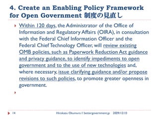 4. Create an Enabling Policy Framework
for Open Government 制度の見直し
    Within 120 days, the Administrator of the Office of
     Information and Regulatory Affairs (OIRA), in consultation
     with the Federal Chief Information Officer and the
     Federal Chief Technology Officer, will review existing
     OMB policies, such as Paperwork Reduction Act guidance
     and privacy guidance, to identify impediments to open
     government and to the use of new technologies and,
     where necessary, issue clarifying guidance and/or propose
     revisions to such policies, to promote greater openness in
     government.
 




14                   Hirokazu Okumura // bettergovernment.jp   2009/12/10
 