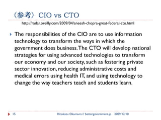 （参考）CIO vs CTO
         http://radar.oreilly.com/2009/04/aneesh-chopra-great-federal-cto.html

    The responsibilities of the CIO are to use information
     technology to transform the ways in which the
     government does business. The CTO will develop national
     strategies for using advanced technologies to transform
     our economy and our society, such as fostering private
     sector innovation, reducing administrative costs and
     medical errors using health IT, and using technology to
     change the way teachers teach and students learn.




    15                        Hirokazu Okumura // bettergovernment.jp   2009/12/10
 