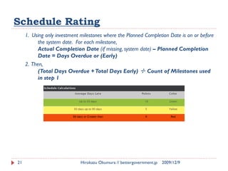 Schedule Rating
     1. Using only investment milestones where the Planned Completion Date is on or before
           the system date. For each milestone,
           Actual Completion Date (if missing, system date) – Planned Completion
           Date = Days Overdue or (Early)
     2. Then,
           (Total Days Overdue + Total Days Early) ÷ Count of Milestones used
           in step 1




21                            Hirokazu Okumura // bettergovernment.jp   2009/12/9
 