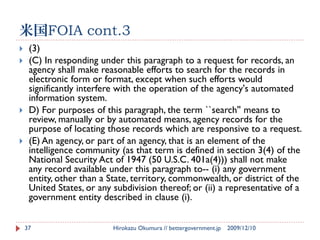 米国FOIA cont.3
    (3)
    (C) In responding under this paragraph to a request for records, an
     agency shall make reasonable efforts to search for the records in
     electronic form or format, except when such efforts would
     significantly interfere with the operation of the agency's automated
     information system.
    D) For purposes of this paragraph, the term ``search'' means to
     review, manually or by automated means, agency records for the
     purpose of locating those records which are responsive to a request.
    (E) An agency, or part of an agency, that is an element of the
     intelligence community (as that term is defined in section 3(4) of the
     National Security Act of 1947 (50 U.S.C. 401a(4))) shall not make
     any record available under this paragraph to-- (i) any government
     entity, other than a State, territory, commonwealth, or district of the
     United States, or any subdivision thereof; or (ii) a representative of a
     government entity described in clause (i).


    37                     Hirokazu Okumura // bettergovernment.jp   2009/12/10
 