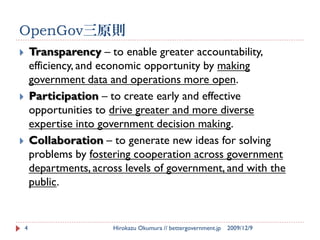 OpenGov三原則
       Transparency – to enable greater accountability,
        efficiency, and economic opportunity by making
        government data and operations more open.
       Participation – to create early and effective
        opportunities to drive greater and more diverse
        expertise into government decision making.
       Collaboration – to generate new ideas for solving
        problems by fostering cooperation across government
        departments, across levels of government, and with the
        public.


    4                    Hirokazu Okumura // bettergovernment.jp   2009/12/9
 