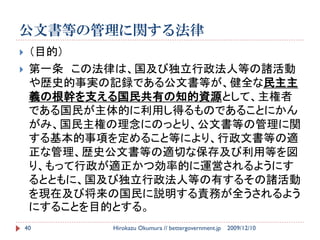 公文書等の管理に関する法律
    （目的）
    第一条 この法律は、国及び独立行政法人等の諸活動
     や歴史的事実の記録である公文書等が、健全な民主主
     義の根幹を支える国民共有の知的資源として、主権者
     である国民が主体的に利用し得るものであることにかん
     がみ、国民主権の理念にのっとり、公文書等の管理に関
     する基本的事項を定めること等により、行政文書等の適
     正な管理、歴史公文書等の適切な保存及び利用等を図
     り、もって行政が適正かつ効率的に運営されるようにす
     るとともに、国及び独立行政法人等の有するその諸活動
     を現在及び将来の国民に説明する責務が全うされるよう
     にすることを目的とする。
    40      Hirokazu Okumura // bettergovernment.jp   2009/12/10
 