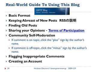 Real-World Guide To Using This Blog

    Basic Format
    Keeping Abreast of New Posts RSSの説明
    Finding Old Posts
    Sharing your Opinions‐Terms of Participation
    Community Self-Moderation
        If comment is on topic, click the “plus” sign by the author’s
         name.
        If comment is off-topic, click the “minus” sign by the author’s
         name.
    Flagging Inappropriate Comments
    Creating an Account
    54                     Hirokazu Okumura // bettergovernment.jp   2009/12/9
 