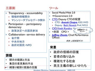 三原則                                          ツール
   Transparency - accountability               Social Media/Web 2.0
       積極的情報開示                                 ⇒Government 2.0
       マシンリーダブルなデータ開示                          CTO, Deputy CTOの配置
                                                    CTO : Aneesh Chopra, KSG HVD
   Participation – participatory                   Deputy : Beth Noveck; Prof, NYLS
    democracy                                   CIO,Vivek Kundra;       政権移行チーム
       政策決定への国民参加                              <余談 CPO >                  メンバー

   Collaboration- service delivery             Jeffrey Zients, Chief Performance
       省庁間                                      Officer.
                                                                    斜体：上院承認ポスト
       中央対地方
       政府対国民・NPO
                                             背景
                                             • 政府の信頼の回復
課題                                           • 若者の取り込み
• 開示の範囲と方法
                                             • 複雑化する社会
• 集団の意見集約手法
• 7 縄張り縦割り意識の克服
                                             • 民主主義の新しいかたち
                          Hirokazu Okumura // bettergovernment.jp   2009/12/9
 