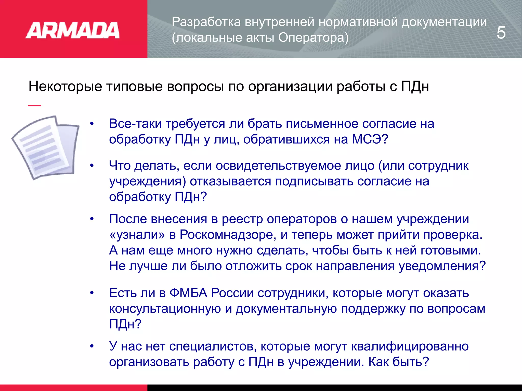 Некоторые типовые вопросы по организации работы с ПДн
Разработка внутренней нормативной документации
(локальные акты Оператора)
• Все-таки требуется ли брать письменное согласие на
обработку ПДн у лиц, обратившихся на МСЭ?
5
• Что делать, если освидетельствуемое лицо (или сотрудник
учреждения) отказывается подписывать согласие на
обработку ПДн?
• После внесения в реестр операторов о нашем учреждении
«узнали» в Роскомнадзоре, и теперь может прийти проверка.
А нам еще много нужно сделать, чтобы быть к ней готовыми.
Не лучше ли было отложить срок направления уведомления?
• Есть ли в ФМБА России сотрудники, которые могут оказать
консультационную и документальную поддержку по вопросам
ПДн?
• У нас нет специалистов, которые могут квалифицированно
организовать работу с ПДн в учреждении. Как быть?
 