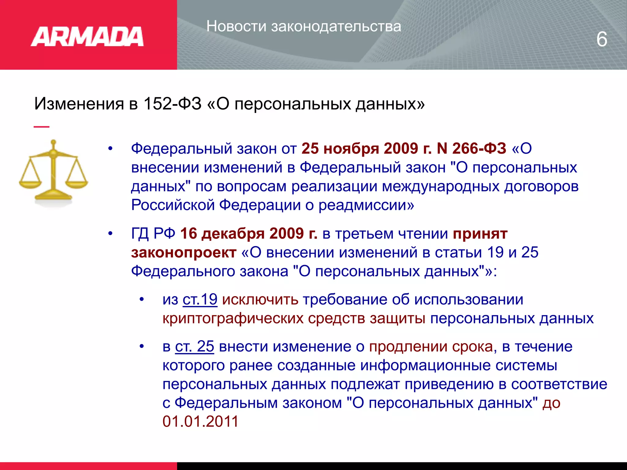 Изменения в 152-ФЗ «О персональных данных»
Новости законодательства
• Федеральный закон от 25 ноября 2009 г. N 266-ФЗ «О
внесении изменений в Федеральный закон "О персональных
данных" по вопросам реализации международных договоров
Российской Федерации о реадмиссии»
6
• ГД РФ 16 декабря 2009 г. в третьем чтении принят
законопроект «О внесении изменений в статьи 19 и 25
Федерального закона "О персональных данных"»:
• из ст.19 исключить требование об использовании
криптографических средств защиты персональных данных
• в ст. 25 внести изменение о продлении срока, в течение
которого ранее созданные информационные системы
персональных данных подлежат приведению в соответствие
с Федеральным законом "О персональных данных" до
01.01.2011
 