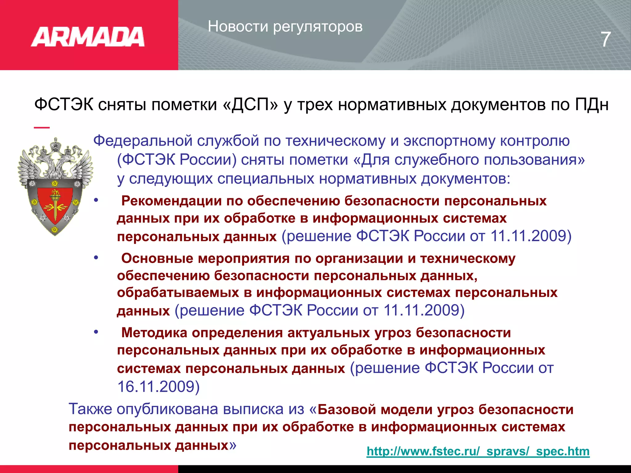 ФСТЭК сняты пометки «ДСП» у трех нормативных документов по ПДн
Новости регуляторов
Федеральной службой по техническому и экспортному контролю
(ФСТЭК России) сняты пометки «Для служебного пользования»
у следующих специальных нормативных документов:
• Рекомендации по обеспечению безопасности персональных
данных при их обработке в информационных системах
персональных данных (решение ФСТЭК России от 11.11.2009)
• Основные мероприятия по организации и техническому
обеспечению безопасности персональных данных,
обрабатываемых в информационных системах персональных
данных (решение ФСТЭК России от 11.11.2009)
• Методика определения актуальных угроз безопасности
персональных данных при их обработке в информационных
системах персональных данных (решение ФСТЭК России от
16.11.2009)
7
Также опубликована выписка из «Базовой модели угроз безопасности
персональных данных при их обработке в информационных системах
персональных данных» http://www.fstec.ru/_spravs/_spec.htm
 