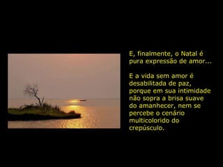 E, finalmente, o Natal é pura expressão de amor... E a vida sem amor é desabilitada de paz, porque em sua intimidade não sopra a brisa suave do amanhecer, nem se percebe o cenário multicolorido do crepúsculo.  