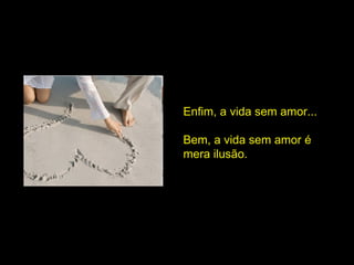 Enfim, a vida sem amor...  Bem, a vida sem amor é mera ilusão.  