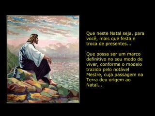 Que neste Natal seja, para você, mais que festa e troca de presentes... Que possa ser um marco definitivo no seu modo de viver, conforme o modelo trazido pelo notável Mestre, cuja passagem na Terra deu origem ao Natal...  