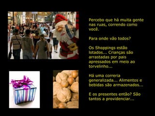 Percebo que há muita gente nas ruas, correndo como você.  Para onde vão todos? Os Shoppings estão lotados... Crianças são arrastadas por pais apressados em meio ao torvelinho... Há uma correria generalizada... Alimentos e bebidas são armazenados...  E os presentes então? São tantos a providenciar...  