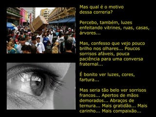 Mas qual é o motivo  dessa correria? Percebo, também, luzes enfeitando vitrines, ruas, casas, árvores...  Mas, confesso que vejo pouco brilho nos olhares... Poucos sorrisos afáveis, pouca paciência para uma conversa fraternal...  É bonito ver luzes, cores, fartura...  Mas seria tão belo ver sorrisos francos... Apertos de mãos demorados... Abraços de ternura... Mais gratidão... Mais carinho... Mais compaixão...  