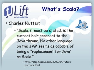 What's Scala?

●
    Charles Nutter:
      –   “Scala, it must be stated, is the
          current heir apparent to the
          Java throne. No other language
          on the JVM seems as capable of
          being a "replacement for Java"
          as Scala.”
             –   http://blog.headius.com/2009/04/future-
                 part-one.html
 