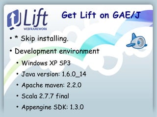 Get Lift on GAE/J

●
    * Skip installing.
●
    Development environment
    ●
        Windows XP SP3
    ●
        Java version: 1.6.0_14
    ●
        Apache maven: 2.2.0
    ●
        Scala 2.7.7 final
    ●
        Appengine SDK: 1.3.0
 