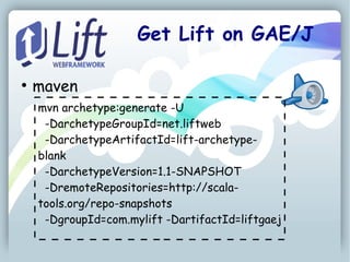 Get Lift on GAE/J

●
    maven
    mvn archetype:generate -U
     -DarchetypeGroupId=net.liftweb
     -DarchetypeArtifactId=lift-archetype-
    blank
     -DarchetypeVersion=1.1-SNAPSHOT
     -DremoteRepositories=http://scala-
    tools.org/repo-snapshots
     -DgroupId=com.mylift -DartifactId=liftgaej
 