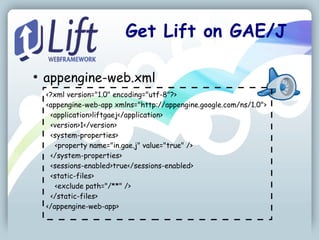 Get Lift on GAE/J

●
    appengine-web.xml
    <?xml version="1.0" encoding="utf-8"?>
    <appengine-web-app xmlns="http://appengine.google.com/ns/1.0">
     <application>liftgaej</application>
     <version>1</version>
     <system-properties>
       <property name="in.gae.j" value="true" />
     </system-properties>
     <sessions-enabled>true</sessions-enabled>
     <static-files>
       <exclude path="/**" />
     </static-files>
    </appengine-web-app>
 