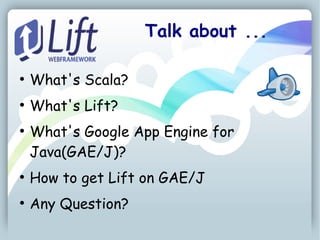 Talk about ...

●
    What's Scala?
●
    What's Lift?
●
    What's Google App Engine for
    Java(GAE/J)?
●
    How to get Lift on GAE/J
●
    Any Question?
 