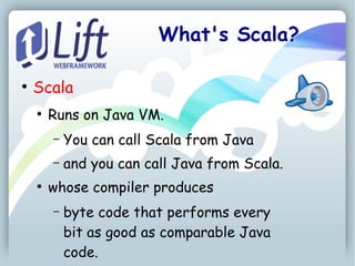 What's Scala?

●
    Scala
    ●
        Runs on Java VM.
        –   You can call Scala from Java
        –   and you can call Java from Scala.
    ●
        whose compiler produces
        –   byte code that performs every
            bit as good as comparable Java
            code.
 