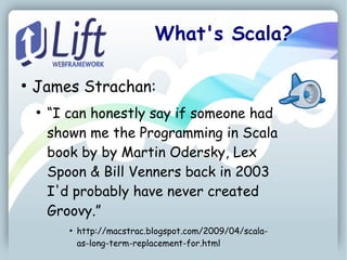 What's Scala?

●
    James Strachan:
    ●
        “I can honestly say if someone had
        shown me the Programming in Scala
        book by by Martin Odersky, Lex
        Spoon & Bill Venners back in 2003
        I'd probably have never created
        Groovy.”
           ●
               http://macstrac.blogspot.com/2009/04/scala-
               as-long-term-replacement-for.html
 