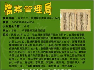 檔案名稱：  本省二二八事變案犯處理經過 (1948)  檔號： 0036/9999/8/4/006 文件產生日期： 37 年 案由： 本省二二八事變案犯處理經過 說明 ：民國 36 年 10 月，在台灣光復兩週年紀念日前夕，台灣全省警備司令部總結 228 事件案犯處理經過，指警總與警備司令部核准自新共計 3,905 名，警總與警備 部直接受理案犯共 585 名；所屬軍法職權機關部隊受理呈核案犯 436 名；高等法院檢察處及所屬檢察機關偵辦內亂案犯共計 293 名；各機關拘辦事變人犯發交 勞動訓導管訊感化共 486 名；而上列人犯以內亂罪論處或起訴者僅 44 名。警備司令部以此數字彰明「政府愛護台胞，並無以 228 事件之發生而有所歧視」。然 而，報告中對這些台灣社會菁英王添灯、林連宗、宋斐如、林茂生、林桂端、李瑞漢、李瑞峯、施江南、阮朝日等人，卻稱尚無下落，「當飭屬積極設法、嚴切澈 查、俾明真實」。 用正式行文的方式 , 將事情撇清。 檔案管理局 