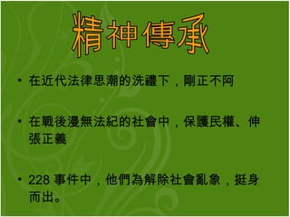 在近代法律思潮的洗禮下 ， 剛正不阿 在戰後漫無法紀的社會中 ， 保護民權 、 伸張正義 228 事件中，他們為解除社會亂象，挺身而出。   精神傳承 