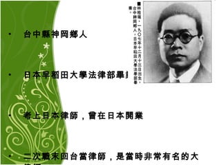 台中縣神岡鄉人 日本早稻田大學法律部畢業 考上日本律師，曾在日本開業 二次戰末回台當律師，是當時非常有名的大律師  
